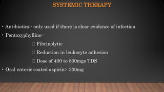 SYSTEMIC THERAPY
• Antibiotics:- only used if there is clear evidence of infection
• Pentoxyphylline:-
Fibrinolytic
Reduction in leukocyte adhesion
Dose of 400 to 800mgs TDS
• Oral enteric coated aspirin:- 300mg
 