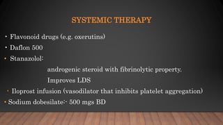 SYSTEMIC THERAPY
• Flavonoid drugs (e.g. oxerutins)
• Daflon 500
• Stanazolol:
androgenic steroid with fibrinolytic property.
Improves LDS
• Iloprost infusion (vasodilator that inhibits platelet aggregation)
• Sodium dobesilate:- 500 mgs BD
 