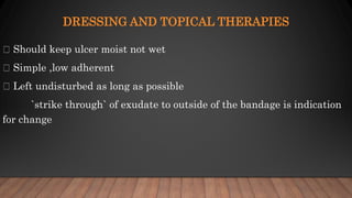 DRESSING AND TOPICAL THERAPIES
Should keep ulcer moist not wet
Simple ,low adherent
Left undisturbed as long as possible
`strike through` of exudate to outside of the bandage is indication
for change
 