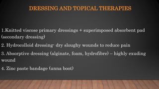 DRESSING AND TOPICAL THERAPIES
1.Knitted viscose primary dressings + superimposed absorbent pad
(secondary dressing)
2. Hydrocolloid dressing- dry sloughy wounds to reduce pain
3. Absorptive dressing (alginate, foam, hydrofibre) – highly exuding
wound
4. Zinc paste bandage (unna boot)
 