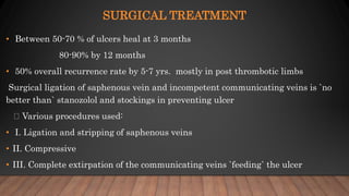 SURGICAL TREATMENT
• Between 50-70 % of ulcers heal at 3 months
80-90% by 12 months
• 50% overall recurrence rate by 5-7 yrs. mostly in post thrombotic limbs
Surgical ligation of saphenous vein and incompetent communicating veins is `no
better than` stanozolol and stockings in preventing ulcer
Various procedures used:
• I. Ligation and stripping of saphenous veins
• II. Compressive
• III. Complete extirpation of the communicating veins `feeding` the ulcer
 