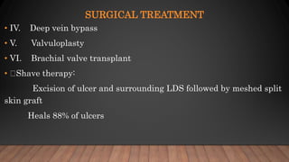 SURGICAL TREATMENT
• IV. Deep vein bypass
• V. Valvuloplasty
• VI. Brachial valve transplant
• Shave therapy:
Excision of ulcer and surrounding LDS followed by meshed split
skin graft
Heals 88% of ulcers
 