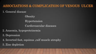 ASSOCIATIONS & COMPLICATION OF VENOUS ULCER
1. General disease
Obesity
Hypertension
Cardiovascular diseases
2. Anaemia, hypoproteinemia
3. Depression
4. Inverted foot, equinus ,calf muscle atrophy
5. Zinc depletion
 