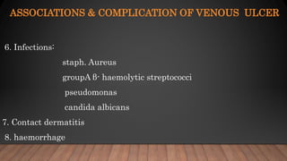ASSOCIATIONS & COMPLICATION OF VENOUS ULCER
6. Infections:
staph. Aureus
groupA β- haemolytic streptococci
pseudomonas
candida albicans
7. Contact dermatitis
8. haemorrhage
 