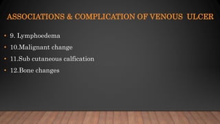 ASSOCIATIONS & COMPLICATION OF VENOUS ULCER
• 9. Lymphoedema
• 10.Malignant change
• 11.Sub cutaneous calfication
• 12.Bone changes
 