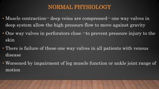 NORMAL PHYSIOLOGY
• Muscle contraction-- deep veins are compressed-- one way valves in
deep system allow the high pressure flow to move against gravity
• One way valves in perforators close --to prevent pressure injury to the
skin
• There is failure of these one way valves in all patients with venous
disease
• Worsened by impairment of leg muscle function or ankle joint range of
motion
 
