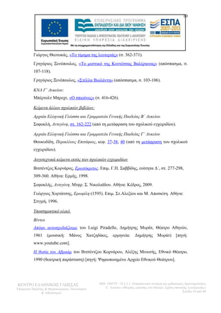 10 
Γιώργος Θεοτοκάς, «Το τίμημα της λευτεριάς» (σ. 362-371). 
Γρηγόριος Ξενόπουλος, «Το μυστικό της Κοντέσσας Βαλέραινας» (απόσπασμα, σ. 
107-118). 
Γρηγόριος Ξενόπουλος, «Στέλλα Βιολάντη» (απόσπασμα, σ. 103-106). 
ΚΝΛ Γ΄ Λυκείου: 
Μπέρτολτ Μπρεχτ, «Ο σπιούνος» (σ. 416-426). 
Κείμενα άλλων σχολικών βιβλίων: 
Αρχαία Ελληνική Γλώσσα και Γραμματεία Γενικής Παιδείας Β΄ Λυκείου 
Σοφοκλή, Αντιγόνη, στ. 162-222 (από τη μετάφραση του σχολικού εγχειριδίου). 
Αρχαία Ελληνική Γλώσσα και Γραμματεία Γενικής Παιδείας Γ΄ Λυκείου 
Θουκυδίδη, Περικλέους Επιτάφιος, κεφ. 37-38, 40 (από τη μετάφραση του σχολικού 
εγχειριδίου). 
Λογοτεχνικά κείμενα εκτός των σχολικών εγχειριδίων 
Βιτσέντζος Κορνάρος, Ερωτόκριτος. Επιμ. Γ.Π. Σαββίδης, ενότητα Δ΄, στ. 277-298, 
309-360. Αθήνα: Ερμής, 1998. 
Σοφοκλής, Αντιγόνη. Μτφρ. Σ. Νικολαϊδου. Αθήνα: Κέδρος, 2009. 
Γεώργιος Χορτάτσης, Ερωφίλη (1595). Επιμ. Στ.Αλεξίου και Μ. Αποσκίτη. Αθήνα: 
Στιγμή, 1996. 
Υποστηρικτικό υλικό 
Βίντεο 
Απόψε αυτοσχεδιάζουμε του Luigi Piradello, Δημήτρης Μυράτ, Θέατρο Αθηνών, 
1961 (μουσική: Μάνος Χατζηδάκις, ερμηνεία: Δημήτρης Μυράτ) [πηγή: 
www.youtube.com]. 
Η θυσία του Αβραάμ του Βιτσέντζου Κορνάρου, Αλέξης Μινωτής, Εθνικό Θέατρο, 
1990 (θεατρική παράσταση) [πηγή: Ψηφιοποιημένο Αρχείο Εθνικού Θεάτρου]. 
ΚΕΝΤΡΟ ΕΛΛΗΝΙΚΗΣ ΓΛΩΣΣΑΣ 
Υπουργείο Παιδείας & Θρησκευμάτων, Πολιτισμού 
& Αθλητισμού 
MIS: 296579 – Π.3.2.1: Εκπαιδευτικά σενάρια και μαθησιακές δραστηριότητες 
Α΄ Λυκείου «Μορφές εξουσίας στο θέατρο. Σχέση υποταγής ή ανατροπή;» 
Σελίδα 10 από 48 
 