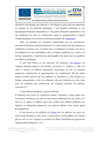13 
σχολιάσουν φωτογραφίες που αφορούν α. στο θέατρο ως χώρο (από την αρχαιότητα 
ως σήμερα), β. στα θεατρικά προσωπεία, γ. στα θεατρικά κοστούμια, δ. στα 
προγράμματα θεατρικών παραστάσεων, ε. στις αφίσες θεατρικών παραστάσεων. Για 
την αναζήτησή τους από τον εκπαιδευτικό μπορεί να χρησιμοποιηθεί η μηχανή 
αναζήτησης google (για ενδεικτική επιλογή φωτογραφιών βλ. παράρτημα). 
Μετά την προβολή του λογισμικού παρουσίασης από τον εκπαιδευτικό, 
ακολουθεί ολιγόλεπτη συζήτηση (ενδεικτικά 10΄), όπου ζητείται από τους μαθητές να 
καταθέσουν τις απόψεις τους, τα σχόλιά τους, να αναφέρουν τις σκέψεις τους και τα 
συναισθήματα που τους προκλήθηκαν κατά τη διάρκεια προβολής των εικόνων. Αν 
κρίνεται απαραίτητο, ο εκπαιδευτικός επαναλαμβάνει την πρώτη από τις ερωτήσεις 
που τέθηκε ως αφόρμηση. 
Η ώρα αυτή κλείνει με την ανάγνωση του ποιήματος «Το θέατρο» του 
Λάμπρου Πορφύρα (Κείμενα Νεοελληνικής Λογοτεχνίας Α΄ Λυκείου, σ. 460), στο 
οποίο ο ποιητής με διάθεση μελαγχολική παρουσιάζει τη ζωή ως θεατρική 
παράσταση, αξιοποιώντας τα χαρακτηριστικά του συμβολισμού. Με μία πρώτη 
ατομική εργασία ζητείται από τους μαθητές να εντοπίσουν με ποια στοιχεία του 
θεάτρου παρομοιάζεται η ζωή των ανθρώπων, κάτι που συζητείται και στην τάξη, 
μετά την παράδοση στον εκπαιδευτικό των ατομικών εργασιών των μαθητών 
(συνολικά 25΄). 
2η ώρα (αίθουσα προβολών ή σχολική αίθουσα) 
Η διδακτική ώρα ξεκινά με πεντάλεπτη περίπου συζήτηση, η οποία αφορά στις 
γενικότερες εντυπώσεις τους από την προηγούμενη διδακτική ώρα. Σε αυτήν τη 2η 
ώρα της Α΄ φάσης οι μαθητές έχουν ήδη μεταβεί στην αίθουσα προβολών του 
σχολείου ή εναλλακτικά παραμένουν στη σχολική αίθουσα, όπου γίνεται χρήση 
βιντεοπροβολέα. 
Η ώρα ξεκινά με την προβολή ενός βίντεο από τον πρόλογο του έργου του 
ιταλού Luigi Piradello με τίτλο Απόψε αυτοσχεδιάζουμε (τίτλος βιβλίου στα ιταλικά: 
Questa sera si recita a soggetto), σε μουσική του Μάνου Χατζηδάκι και ερμηνεία του 
Δημήτρη Μυράτ (διάρκεια 1΄10΄΄). 
ΚΕΝΤΡΟ ΕΛΛΗΝΙΚΗΣ ΓΛΩΣΣΑΣ 
Υπουργείο Παιδείας & Θρησκευμάτων, Πολιτισμού 
& Αθλητισμού 
MIS: 296579 – Π.3.2.1: Εκπαιδευτικά σενάρια και μαθησιακές δραστηριότητες 
Α΄ Λυκείου «Μορφές εξουσίας στο θέατρο. Σχέση υποταγής ή ανατροπή;» 
Σελίδα 13 από 48 
 