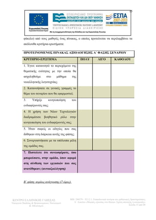 15 
φάκελο) από τους μαθητές ένας πίνακας, ο οποίος προτείνεται να περιλαμβάνει τα 
ακόλουθα κριτήρια-ερωτήματα: 
ΠΡΟΤΕΙΝΟΜΕΝΟΣ ΠΙΝΑΚΑΣ ΑΞΙΟΛΟΓΗΣΗΣ Α΄ ΦΑΣΗΣ ΣΕΝΑΡΙΟΥ 
ΚΡΙΤΗΡΙΟ-ΕΡΩΤΗΜΑ ΠΟΛΥ ΛΙΓΟ ΚΑΘΟΛΟΥ 
1. Έγινε κατανοητό το περιεχόμενο της 
θεματικής ενότητας με την οποία θα 
ασχοληθούμε στο μάθημα της 
νεοελληνικής λογοτεχνίας; 
2. Κατανοήσατε σε γενικές γραμμές το 
θέμα του σεναρίου που θα εφαρμοστεί; 
3. Υπήρξε κινητοποίηση του 
ενδιαφέροντός σας; 
4. Η χρήση των Νέων Τεχνολογιών 
διαδραμάτισε βοηθητικό ρόλο στην 
κινητοποίηση του ενδιαφέροντός σας; 
5. Ήταν σαφείς οι οδηγίες που σας 
δόθηκαν στη διάρκεια αυτής της φάσης; 
6. Συνεργαστήκατε με τα υπόλοιπα μέλη 
της ομάδας σας. 
7. Πιστεύετε ότι συνεισφέρατε, όσο 
μπορούσατε, στην ομάδα, όσον αφορά 
στη σύνθεση των εργασιών που σας 
ανατέθηκαν; (αυτοαξιολόγηση) 
Β΄ φάση: κυρίως ανάγνωσης (7 ώρες) 
ΚΕΝΤΡΟ ΕΛΛΗΝΙΚΗΣ ΓΛΩΣΣΑΣ 
Υπουργείο Παιδείας & Θρησκευμάτων, Πολιτισμού 
& Αθλητισμού 
MIS: 296579 – Π.3.2.1: Εκπαιδευτικά σενάρια και μαθησιακές δραστηριότητες 
Α΄ Λυκείου «Μορφές εξουσίας στο θέατρο. Σχέση υποταγής ή ανατροπή;» 
Σελίδα 15 από 48 
 