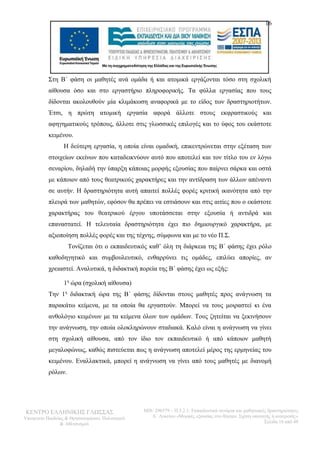 16 
Στη Β΄ φάση οι μαθητές ανά ομάδα ή και ατομικά εργάζονται τόσο στη σχολική 
αίθουσα όσο και στο εργαστήριο πληροφορικής. Τα φύλλα εργασίας που τους 
δίδονται ακολουθούν μία κλιμάκωση αναφορικά με το είδος των δραστηριοτήτων. 
Έτσι, η πρώτη ατομική εργασία αφορά άλλοτε στους εκφραστικούς και 
αφηγηματικούς τρόπους, άλλοτε στις γλωσσικές επιλογές και το ύφος του εκάστοτε 
κειμένου. 
Η δεύτερη εργασία, η οποία είναι ομαδική, επικεντρώνεται στην εξέταση των 
στοιχείων εκείνων που καταδεικνύουν αυτό που αποτελεί και τον τίτλο του εν λόγω 
σεναρίου, δηλαδή την ύπαρξη κάποιας μορφής εξουσίας που παίρνει σάρκα και οστά 
με κάποιον από τους θεατρικούς χαρακτήρες και την αντίδραση των άλλων απέναντι 
σε αυτήν. Η δραστηριότητα αυτή απαιτεί πολλές φορές κριτική ικανότητα από την 
πλευρά των μαθητών, εφόσον θα πρέπει να εστιάσουν και στις αιτίες που ο εκάστοτε 
χαρακτήρας του θεατρικού έργου υποτάσσεται στην εξουσία ή αντιδρά και 
επαναστατεί. Η τελευταία δραστηριότητα έχει πιο δημιουργικό χαρακτήρα, με 
αξιοποίηση πολλές φορές και της τέχνης, σύμφωνα και με το νέο Π.Σ. 
Τονίζεται ότι ο εκπαιδευτικός καθ’ όλη τη διάρκεια της Β΄ φάσης έχει ρόλο 
καθοδηγητικό και συμβουλευτικό, ενθαρρύνει τις ομάδες, επιλύει απορίες, αν 
χρειαστεί. Αναλυτικά, η διδακτική πορεία της Β΄ φάσης έχει ως εξής: 
1η ώρα (σχολική αίθουσα) 
Την 1η διδακτική ώρα της Β΄ φάσης δίδονται στους μαθητές προς ανάγνωση τα 
παρακάτω κείμενα, με τα οποία θα εργαστούν. Μπορεί να τους μοιραστεί κι ένα 
ανθολόγιο κειμένων με τα κείμενα όλων των ομάδων. Τους ζητείται να ξεκινήσουν 
την ανάγνωση, την οποία ολοκληρώνουν σταδιακά. Καλό είναι η ανάγνωση να γίνει 
στη σχολική αίθουσα, από τον ίδιο τον εκπαιδευτικό ή από κάποιον μαθητή 
μεγαλοφώνως, καθώς πιστεύεται πως η ανάγνωση αποτελεί μέρος της ερμηνείας του 
κειμένου. Εναλλακτικά, μπορεί η ανάγνωση να γίνει από τους μαθητές με διανομή 
ρόλων. 
ΚΕΝΤΡΟ ΕΛΛΗΝΙΚΗΣ ΓΛΩΣΣΑΣ 
Υπουργείο Παιδείας & Θρησκευμάτων, Πολιτισμού 
& Αθλητισμού 
MIS: 296579 – Π.3.2.1: Εκπαιδευτικά σενάρια και μαθησιακές δραστηριότητες 
Α΄ Λυκείου «Μορφές εξουσίας στο θέατρο. Σχέση υποταγής ή ανατροπή;» 
Σελίδα 16 από 48 
 