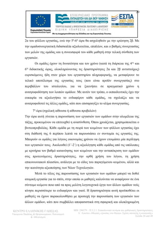 20 
2α του φύλλου εργασίας, ενώ την 5η-6η ώρα θα ασχοληθούν με την ερώτηση 2β. Με 
την ομαδοσυνεργατική διδασκαλία αξιολογείται, επιπλέον, και ο βαθμός συνεργασίας 
των μελών της ομάδας και η συνεισφορά του κάθε μαθητή στην τελική σύνθεση των 
εργασιών. 
Οι ομάδες έχουν τη δυνατότητα και τον χρόνο (κατά τη διάρκεια της 4ης και 
6ης διδακτικής ώρας, ολοκληρώνοντας τις δραστηριότητες 2α και 2β αντιστοίχως) 
ευρισκόμενες ήδη στον χώρο του εργαστηρίου πληροφορικής, να μεταφέρουν το 
τελικό αποτέλεσμα της εργασίας τους (που είναι προϊόν συνεργασίας) στο 
περιβάλλον του ιστολογίου, για να ξεκινήσει σε πραγματικό χρόνο η 
ανατροφοδότηση των λοιπών ομάδων. Με αυτόν τον τρόπο, ο εκπαιδευτικός έχει την 
ευκαιρία να αξιολογήσει το ενδιαφέρον κάθε ομάδας, να σχολιάζει και να 
ανατροφοδοτεί τις άλλες ομάδες, κάτι που επισφραγίζει το κλίμα συνεργασίας. 
7η ώρα (σχολική αίθουσα ή αίθουσα προβολών) 
Την ώρα αυτή γίνεται η παρουσίαση των εργασιών των ομάδων στην ολομέλεια της 
τάξης, προκειμένου να επιτευχθεί η ανασύνθεση. Όπου χρειάζεται, χρησιμοποιείται ο 
βιντεοπροβολέας. Κάθε ομάδα με τη σειρά των κειμένων των φύλλων εργασίας έχει 
στη διάθεσή της 6 περίπου λεπτά να παρουσιάσει εν συντομία τις εργασίες της. 
Μπορούν οι ομάδες για λόγους οικονομίας χρόνου να έχουν ετοιμάσει μία περίληψη 
των εργασιών τους. Ακολουθεί (1΄-2΄) η αξιολόγηση κάθε ομάδας από τις υπόλοιπες 
με κριτήρια τον βαθμό κατανόησης των κειμένων και την ανταπόκριση των ομάδων 
στις προτεινόμενες δραστηριότητες, την ορθή χρήση του λόγου, τη χρήση 
επικοινωνιακού πλαισίου, ανάλογα με το είδος του παραγόμενου κειμένου, αλλά και 
την ικανότητα αξιοποίησης των Νέων Τεχνολογιών. 
Μετά το τέλος της παρουσίασης των εργασιών των ομάδων μπορεί να δοθεί 
ατομική εργασία για το σπίτι, στην οποία οι μαθητές καλούνται να αναφέρουν σε ένα 
σύντομο κείμενο ποιο από τα προς μελέτη λογοτεχνικά έργα των άλλων ομάδων τούς 
κίνησε περισσότερο το ενδιαφέρον και γιατί. Η δραστηριότητα αυτή προϋποθέτει οι 
μαθητές να έχουν παρακολουθήσει με προσοχή την παρουσίαση των εργασιών των 
άλλων ομάδων, κάτι που συμβάλλει αποφασιστικά στη σφαιρική και ολοκληρωμένη 
ΚΕΝΤΡΟ ΕΛΛΗΝΙΚΗΣ ΓΛΩΣΣΑΣ 
Υπουργείο Παιδείας & Θρησκευμάτων, Πολιτισμού 
& Αθλητισμού 
MIS: 296579 – Π.3.2.1: Εκπαιδευτικά σενάρια και μαθησιακές δραστηριότητες 
Α΄ Λυκείου «Μορφές εξουσίας στο θέατρο. Σχέση υποταγής ή ανατροπή;» 
Σελίδα 20 από 48 
 