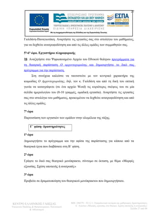 27 
Γιολδάνη-Παναγιωτάκη. Αναρτήστε τις εργασίες σας στο ιστολόγιο του μαθήματος, 
για να δεχθείτε ανατροφοδότηση και από τις άλλες ομάδες των συμμαθητών σας. 
5η-6η ώρα. Εργαστήριο πληροφορικής 
2β. Αναζητήστε στο Ψηφιοποιημένο Αρχείο του Εθνικού θεάτρου προγράμματα για 
τη θεατρική παράσταση Ο αρχοντοχωριάτης και δημιουργήστε το δικό σας 
πρόγραμμα για την παράσταση. 
Στη συνέχεια καλείστε να ταυτιστείτε με τον κεντρικό χαρακτήρα της 
κωμωδίας Ο Αρχοντοχωριάτης, δηλ. τον κ. Γιολδάνη και από τη δική του οπτική 
γωνία να καταγράψετε (σε ένα αρχείο Word) τις κυριότερες σκέψεις του σε μία 
σελίδα ημερολογίου του (8-10 γραμμές, ομαδική εργασία). Αναρτήστε τις εργασίες 
σας στο ιστολόγιο του μαθήματος, προκειμένου να δεχθείτε ανατροφοδότηση και από 
τις άλλες ομάδες. 
7η ώρα 
Παρουσίαση των εργασιών των ομάδων στην ολομέλεια της τάξης. 
Γ΄ φάση- δραστηριότητες 
1η ώρα 
Δημιουργήστε το πρόγραμμα και την αφίσα της παράστασης για κάποιο από τα 
θεατρικά έργα που διαβάσατε στη Β΄ φάση. 
2η ώρα 
Γράψτε το δικό σας θεατρικό μονόπρακτο, σύντομο σε έκταση, με θέμα «Μορφές 
εξουσίας. Σχέση υποταγής ή ανατροπή;» 
3η ώρα 
Προβείτε σε δραματοποίηση του θεατρικού μονόπρακτου που δημιουργήσατε. 
ΚΕΝΤΡΟ ΕΛΛΗΝΙΚΗΣ ΓΛΩΣΣΑΣ 
Υπουργείο Παιδείας & Θρησκευμάτων, Πολιτισμού 
& Αθλητισμού 
MIS: 296579 – Π.3.2.1: Εκπαιδευτικά σενάρια και μαθησιακές δραστηριότητες 
Α΄ Λυκείου «Μορφές εξουσίας στο θέατρο. Σχέση υποταγής ή ανατροπή;» 
Σελίδα 27 από 48 
 