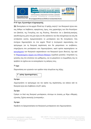 29 
5η-6η ώρα. Εργαστήριο πληροφορικής 
2β. Ξαναγράψτε σε ένα αρχείο Word την Α΄πράξη, σκηνή 1 του θεατρικού έργου που 
σας δόθηκε να διαβάσετε, αφαιρώντας, όμως, τους χαρακτήρες των δύο θυγατέρων 
του βασιλιά, της Γονερίλης και της Ρεγάνης. Πιστεύετε ότι ο βασιλιάς-πατέρας 
απευθυνόμενος μόνο στη μία κόρη του θα επιδείκνυε την ίδια σκληρότητα και πώς θα 
αντιδρούσε εκείνη; Δραματοποιήστε το μονόπρακτο που θα συγγράψετε. Στη 
συνέχεια δημιουργήστε σε ένα αρχείο Word ή λογισμικού παρουσίασης ένα 
πρόγραμμα για τη θεατρική παράσταση που θα μπορούσατε να ανεβάσετε, 
στηριζόμενη στο μονόπρακτο που δημιουργήσατε, αφού πρώτα παρατηρήσετε τα 
προγράμματα των θεατρικών παραστάσεων του θεατρικού έργου Βασιλιάς Ληρ από 
το Ψηφιοποιημένο Αρχείο του Εθνικού Θεάτρου (ομαδική εργασία). Αναρτήστε τις 
εργασίες σας στο ιστολόγιο του μαθήματος, για να μπορέσουν οι συμμαθητές σας να 
προβούν σε σχόλια και να καταγράψουν τις απόψεις τους. 
7η ώρα 
Παρουσίαση των εργασιών των ομάδων στην ολομέλεια της τάξης. 
Γ΄ φάση- δραστηριότητες 
1η ώρα 
Δημιουργήστε το πρόγραμμα και την αφίσα της παράστασης για κάποιο από τα 
θεατρικά έργα που διαβάσατε στη Β΄ φάση. 
2η ώρα 
Γράψτε το δικό σας θεατρικό μονόπρακτο, σύντομο σε έκταση, με θέμα «Μορφές 
εξουσίας. Σχέση υποταγής ή ανατροπή;». 
3η ώρα 
Προβείτε σε δραματοποίηση του θεατρικού μονόπρακτου που δημιουργήσατε. 
ΚΕΝΤΡΟ ΕΛΛΗΝΙΚΗΣ ΓΛΩΣΣΑΣ 
Υπουργείο Παιδείας & Θρησκευμάτων, Πολιτισμού 
& Αθλητισμού 
MIS: 296579 – Π.3.2.1: Εκπαιδευτικά σενάρια και μαθησιακές δραστηριότητες 
Α΄ Λυκείου «Μορφές εξουσίας στο θέατρο. Σχέση υποταγής ή ανατροπή;» 
Σελίδα 29 από 48 
 
