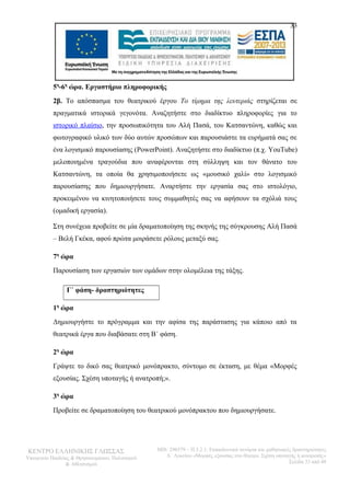 33 
5η-6η ώρα. Εργαστήριο πληροφορικής 
2β. Το απόσπασμα του θεατρικού έργου Το τίμημα της λευτεριάς στηρίζεται σε 
πραγματικά ιστορικά γεγονότα. Αναζητήστε στο διαδίκτυο πληροφορίες για το 
ιστορικό πλαίσιο, την προσωπικότητα του Αλή Πασά, του Κατσαντώνη, καθώς και 
φωτογραφικό υλικό των δύο αυτών προσώπων και παρουσιάστε τα ευρήματά σας σε 
ένα λογισμικό παρουσίασης (PowerPoint). Αναζητήστε στο διαδίκτυο (π.χ. YouTube) 
μελοποιημένα τραγούδια που αναφέρονται στη σύλληψη και τον θάνατο του 
Κατσαντώνη, τα οποία θα χρησιμοποιήσετε ως «μουσικό χαλί» στο λογισμικό 
παρουσίασης που δημιουργήσατε. Αναρτήστε την εργασία σας στο ιστολόγιο, 
προκειμένου να κινητοποιήσετε τους συμμαθητές σας να αφήσουν τα σχόλιά τους 
(ομαδική εργασία). 
Στη συνέχεια προβείτε σε μία δραματοποίηση της σκηνής της σύγκρουσης Αλή Πασά 
– Βελή Γκέκα, αφού πρώτα μοιράσετε ρόλους μεταξύ σας. 
7η ώρα 
Παρουσίαση των εργασιών των ομάδων στην ολομέλεια της τάξης. 
Γ΄ φάση- δραστηριότητες 
1η ώρα 
Δημιουργήστε το πρόγραμμα και την αφίσα της παράστασης για κάποιο από τα 
θεατρικά έργα που διαβάσατε στη Β΄ φάση. 
2η ώρα 
Γράψτε το δικό σας θεατρικό μονόπρακτο, σύντομο σε έκταση, με θέμα «Μορφές 
εξουσίας. Σχέση υποταγής ή ανατροπή;». 
3η ώρα 
Προβείτε σε δραματοποίηση του θεατρικού μονόπρακτου που δημιουργήσατε. 
ΚΕΝΤΡΟ ΕΛΛΗΝΙΚΗΣ ΓΛΩΣΣΑΣ 
Υπουργείο Παιδείας & Θρησκευμάτων, Πολιτισμού 
& Αθλητισμού 
MIS: 296579 – Π.3.2.1: Εκπαιδευτικά σενάρια και μαθησιακές δραστηριότητες 
Α΄ Λυκείου «Μορφές εξουσίας στο θέατρο. Σχέση υποταγής ή ανατροπή;» 
Σελίδα 33 από 48 
 
