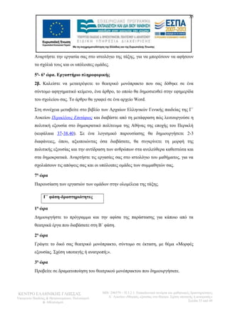 35 
Αναρτήστε την εργασία σας στο ιστολόγιο της τάξης, για να μπορέσουν να αφήσουν 
τα σχόλιά τους και οι υπόλοιπες ομάδες. 
5η- 6η ώρα. Εργαστήριο πληροφορικής 
2β. Καλείστε να μετατρέψετε το θεατρικό μονόπρακτο που σας δόθηκε σε ένα 
σύντομο αφηγηματικό κείμενο, ένα άρθρο, το οποίο θα δημοσιευθεί στην εφημερίδα 
του σχολείου σας. Το άρθρο θα γραφεί σε ένα αρχείο Word. 
Στη συνέχεια μεταβείτε στο βιβλίο των Αρχαίων Ελληνικών Γενικής παιδείας της Γ΄ 
Λυκείου Περικλέους Επιτάφιος και διαβάστε από τη μετάφραση πώς λειτουργούσε η 
πολιτική εξουσία στο δημοκρατικό πολίτευμα της Αθήνας της εποχής του Περικλή 
(κεφάλαια 37-38,40). Σε ένα λογισμικό παρουσίασης θα δημιουργήσετε 2-3 
διαφάνειες, όπου, αξιοποιώντας όσα διαβάσατε, θα συγκρίνετε τη μορφή της 
πολιτικής εξουσίας και την αντίδραση των ανθρώπων στα ανελεύθερα καθεστώτα και 
στα δημοκρατικά. Αναρτήστε τις εργασίες σας στο ιστολόγιο του μαθήματος, για να 
σχολιάσουν τις απόψεις σας και οι υπόλοιπες ομάδες των συμμαθητών σας. 
7η ώρα 
Παρουσίαση των εργασιών των ομάδων στην ολομέλεια της τάξης. 
Γ΄ φάση-δραστηριότητες 
1η ώρα 
Δημιουργήστε το πρόγραμμα και την αφίσα της παράστασης για κάποιο από τα 
θεατρικά έργα που διαβάσατε στη Β΄ φάση. 
2η ώρα 
Γράψτε το δικό σας θεατρικό μονόπρακτο, σύντομο σε έκταση, με θέμα «Μορφές 
εξουσίας. Σχέση υποταγής ή ανατροπή;». 
3η ώρα 
Προβείτε σε δραματοποίηση του θεατρικού μονόπρακτου που δημιουργήσατε. 
ΚΕΝΤΡΟ ΕΛΛΗΝΙΚΗΣ ΓΛΩΣΣΑΣ 
Υπουργείο Παιδείας & Θρησκευμάτων, Πολιτισμού 
& Αθλητισμού 
MIS: 296579 – Π.3.2.1: Εκπαιδευτικά σενάρια και μαθησιακές δραστηριότητες 
Α΄ Λυκείου «Μορφές εξουσίας στο θέατρο. Σχέση υποταγής ή ανατροπή;» 
Σελίδα 35 από 48 
 