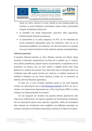 7 
στάση των άλλων απέναντι σε αυτήν, δηλαδή με ποια ιδιαίτερη χρήση της 
γλώσσας, με ποιους διαλόγους, επιτονισμούς, σημεία στίξης, εξωγλωσσικά 
στοιχεία, σκηνοθετικές οδηγίες κλπ. 
· να ασκηθούν στη γραφή διαφορετικών κειμενικών ειδών (ημερολόγιο, 
θεατρική κριτική, θεατρικό μονόπρακτο). 
· να εξοικειωθούν με τις απλές εφαρμογές του Η/Υ, με την αναζήτηση και 
σωστή αξιοποίηση πληροφοριών μέσω του διαδικτύου, αλλά και με το 
ηλεκτρονικό περιβάλλον του ιστολογίου, στο οποίο θα αναρτούν τις εργασίες 
τους και το οποίο θα αποτελεί ένα από τα βασικά εργαλεία ανατροφοδότησης. 
Διδακτικές πρακτικές 
Η παρούσα διδακτική πρόταση με τίτλο «Μορφές εξουσίας στο θέατρο. Σχέση 
υποταγής ή ανατροπή;» πραγματεύεται ένα θέμα που οι μαθητές της Α΄ Λυκείου, 
στους οποίους απευθύνεται, μπορούν εύκολα να κατανοήσουν, να σχολιάσουν και να 
αναπτύξουν τις απόψεις τους για αυτό, εφόσον η εφηβική ηλικία (στην οποία 
βρίσκονται οι μαθητές που φοιτούν στην τάξη αυτή) είναι η κατεξοχήν ηλικία της 
αντίδρασης προς κάθε μορφή εξουσίας και, επομένως, οι μαθητές αναμένεται να 
επιδείξουν ενδιαφέρον για μία τέτοια θεματική ή ακόμα και να ταυτιστούν με 
κάποιους από τους θεατρικούς χαρακτήρες. 
Το θέμα του εν λόγω σεναρίου σχετίζεται άμεσα με την τρίτη θεματική 
ενότητα, την προτεινόμενη από το Νέο Πρόγραμμα Σπουδών (Ν.Π.Σ.) για την Α΄ 
Λυκείου, ενώ αξιοποιούνται δημιουργικά και οι Νέες Τεχνολογίες (ΤΠΕ), οι οποίες 
ενισχύουν την παιδαγωγική αξία του σεναρίου. 
Για την εφαρμογή του σεναρίου στη σχολική αίθουσα προτείνονται τόσο 
κείμενα που ανθολογούνται στα σχολικά εγχειρίδια της Νεοελληνικής Λογοτεχνίας, 
όσο και λογοτεχνικά κείμενα εκτός σχολικών εγχειριδίων, καθώς και οποιοδήποτε 
άλλο εποπτικό και συνοδευτικό υλικό συμβάλλει στη βαθύτερη κατανόηση της 
ενότητας, όπως βίντεο και θεατρικές παραστάσεις, σχετικές με το θέμα του σεναρίου. 
ΚΕΝΤΡΟ ΕΛΛΗΝΙΚΗΣ ΓΛΩΣΣΑΣ 
Υπουργείο Παιδείας & Θρησκευμάτων, Πολιτισμού 
& Αθλητισμού 
MIS: 296579 – Π.3.2.1: Εκπαιδευτικά σενάρια και μαθησιακές δραστηριότητες 
Α΄ Λυκείου «Μορφές εξουσίας στο θέατρο. Σχέση υποταγής ή ανατροπή;» 
Σελίδα 7 από 48 
 