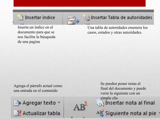 Inserta un índice en el       Una tabla de autoridades enumera los
  documento para que se         casos, estados y otras autoridades.
  nos facilite la búsqueda
  de una pagina




                                       Se pueden poner notas al
Agrega el párrafo actual como
                                       final del documento y puede
una entrada en el contenido
                                       verse la siguiente con un
                                       simple clic
 