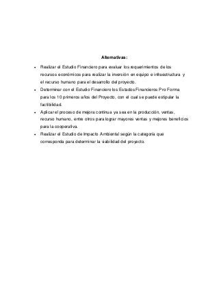 Alternativas:
 Realizar el Estudio Financiero para evaluar los requerimientos de los
recursos económicos para realizar la inversión en equipo e infraestructura y
el recurso humano para el desarrollo del proyecto.
 Determinar con el Estudio Financiero los Estados Financieros Pro Forma
para los 10 primeros años del Proyecto, con el cual se puede estipular la
factibilidad.
 Aplicar el proceso de mejora continua ya sea en la producción, ventas,
recurso humano, entre otros para lograr mayores ventas y mejores beneficios
para la cooperativa.
 Realizar el Estudio de Impacto Ambiental según la categoría que
corresponda para determinar la viabilidad del proyecto.
 