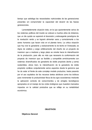 transformación económica y social que oriente ir hacia la búsqueda de una
agricultura endógena soberana y sostenible en el tiempo que satisfaga las
necesidades nutricionales de las generaciones presentes sin comprometer la
capacidad del devenir de las futuras generaciones. Lamentablemente
situación ésta, en la que aparentemente varios de los sistemas políticos del
mundo se colocan a muchos años de distancia, que un día quizás se
superará el devorador y extravagante paradigma de la revolución verde y se
logrará alimentar sana y correctamente a los seres humanos que hacen vida
en el planeta tierra. La crítica situación que hoy vive la ganadería y
exclusivamente la de leche en Venezuela, es digna de análisis y exige
enfáticamente del diseño de un proyecto de inversión implementada en el
Tocuyo estado Lara que a mediano y largo plazo se oriente hacia la
intensificación de la producción, para ello es más que necesario la
conformación del proyecto de inversión factible y compatible armónicamente
con sistemas diversificados de ganadería de doble propósito (leche y carne)
sostenibles; ahora bien, la intensificación de la ganadería de doble propósito
conlleva conjuntamente varios aspectos desde la gerencia que ha de estar al
frente de este complejo modelo productivo, hasta pasando por el uso
equitativo de los recursos tantos abióticos como los bióticos para incrementar
la productividad física de los agro ecosistemas mediante la aplicación
correcta de conocimientos y de arreglos tecnológicos apropiados en el
manejo de los ciclos biológicos que muestren marcados impactos en la
calidad productiva que se refleje en su rentabilidad económica.
 