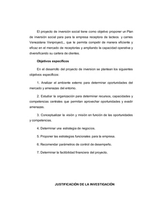 OBJETIVOS
Objetivos General
El proyecto de inversión social tiene como objetivo proponer un Plan de
inversión social para la empresa receptora de lacteos y carnes Venezolana
Venproyect CA que le permita competir de manera eficiente y eficaz en el
mercado de receptorías y ampliando la capacidad operativa y diversificando
su cartera de clientes.
Objetivos específicos
En el desarrollo del proyecto de inversión se plantean los siguientes
objetivos específicos:
1. Analizar el ambiente externo para determinar oportunidades del
mercado y amenazas del entorno.
2. Estudiar la organización para determinar recursos, capacidades y
competencias centrales que permitan aprovechar oportunidades y evadir
amenazas.
3. Conceptualizar la visión y misión en función de las oportunidades y
competencias.
4. Determinar una estrategia de negocios.
5. Proponer las estrategias funcionales para la empresa.
6. Recomendar parámetros de control de desempeño.
7. Determinar la factibilidad financiera del proyecto.
 