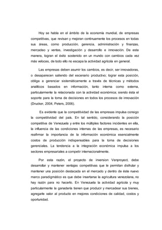 JUSTIFICACIÓN DE LA INVESTIGACIÓN
Este proyecto está realizado con el propósito de brindarles a las
comunidades de los municipios del Tocuyo del estado Lara una mayor
adquisición de leche y productos lácteos y carnes y así satisfacer las
necesidades de la población beneficiando a una todas las familias Este
proyecto está basado en un corto o mediano plazo dado que los productores
de leche , conscientes que la leche es la principal fuente de ingresos de más
de 3.000 familias al igual que el consumo de carne, visualizaron no solo el
problema en la demanda y comercialización de la leche sino también la
situación de la leche y carne en general y las consecuencias aún no
conocidas de la nueva política económica del gobierno. Los productores,
reconocieron la problemática generada al no participar activamente en la
comercialización de los derivados de la leche y consideraron que una de las
vías de solución de la misma, era contar con un medio que les permitiera
procesar la materia prima y accesar directamente a los mercados nacionales
basados en la calidad de los nuevos productos.
Se señaló como alternativa que la empresa Venproyect CA desarrollara
actividades que permitieran un valor agregado al producto básico, la leche y
las carnes. Se planteó que dentro de las actividades que para ese fin pudiera
desarrollar la empresa, estaba la obtención y administración de instalaciones
colectivas y los equipos necesarios para el procesamiento, elaboración,
conservación, refrigeración, distribución y venta de carnes y productos
lacteos, se planteo la necesidad de desarrollar proyectos rentables que
permitan la venta en el mercado de productos procesados que generen un
retorno de la inversión apropiado y mejoren la calidad de vida de los micro y
pequeños productores, asociados y no asociados del Estado Lara.
 