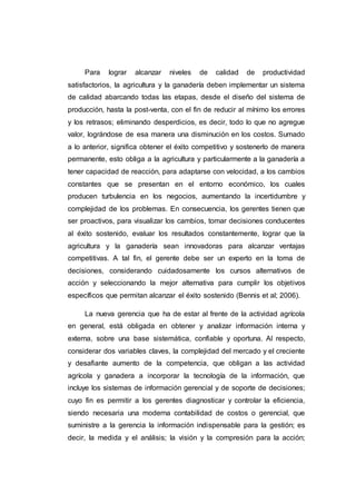 Hoy se habla en el ámbito de la economía mundial, de empresas
competitivas, que revisan y mejoran continuamente los procesos en todas
sus áreas, como producción, gerencia, administración y finanzas, mercadeo y
ventas, investigación y desarrollo e innovación. De esta manera, logran el
éxito sostenido en un mundo con cambios cada vez más veloces, de todo
ello no escapa la actividad agrícola en general.
Las empresas deben asumir los cambios, es decir, ser innovadoras, o
desaparecen saliendo del escenario productivo; lograr esta posición, obliga a
gerenciar sistemáticamente a través de técnicas y métodos analíticos
basados en información, tanto interna como externa, particularmente la
relacionada con la actividad económica; siendo ésta el soporte para la toma
de decisiones en todos los procesos de innovación (Drucker, 2004, Peters,
2006).
Es evidente que la competitividad de las empresas impulsa consigo la
competitividad del país. En tal sentido, considerando la posición competitiva
de Venezuela y entre los múltiples factores incidentes en ella, la influencia de
las condiciones internas de las empresas, es necesario reafirmar la
importancia de la información económica esencialmente costos de
producción indispensables para la toma de decisiones gerenciales. La
tendencia a la integración económica impulsa a los sectores empresariales a
competir internacionalmente. Por esta razón, el proyecto de inversión
Venproyect, debe desarrollar y mantener ventajas competitivas que le
permitan disfrutar y mantener una posición destacada en el mercado y dentro
de éste nuevo marco paradigmático es que debe insertarse la agricultura
venezolana, no hay razón para no hacerlo.
 