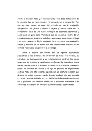 En Venezuela la actividad agrícola y muy particularmente la ganadería
tienen que producir y mercadear sus bienes, agregarle valor al producto en
mejores condiciones de calidad, costos y oportunidad.
Para lograr alcanzar niveles de calidad de productividad satisfactorios,
la agricultura y la ganadería deben implementar un sistema de calidad
abarcando todas las etapas, desde el diseño del sistema de producción,
hasta la post-venta, con el fin de reducir al mínimo los errores y los retrasos;
eliminando desperdicios, es decir, todo lo que no agregue valor, lográndose
de esa manera una disminución en los costos. Sumado a lo anterior, significa
obtener el éxito competitivo y sostenerlo de manera permanente, esto obliga
a la agricultura y particularmente a la ganadería a tener capacidad de
reacción, para adaptarse con velocidad, a los cambios constantes que se
presentan en el entorno económico, los cuales producen turbulencia en los
negocios, aumentando la incertidumbre y complejidad de los problemas. En
consecuencia, los gerentes tienen que ser proactivos, para visualizar los
cambios, tomar decisiones conducentes al éxito sostenido, evaluar los
resultados constantemente, lograr que la agricultura y la ganadería sean
innovadoras para alcanzar ventajas competitivas.
 