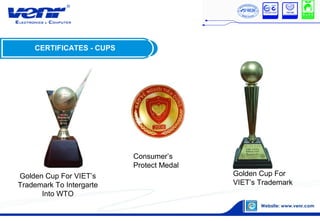 CERTIFICATES - CUPS
Golden Cup For VIET’s
Trademark To Intergarte
Into WTO
Golden Cup For
VIET’s Trademark
Consumer’s
Protect Medal
 