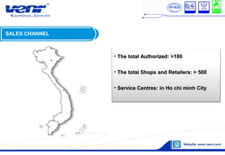 • The total Authorized: >180The total Authorized: >180
• The total Shops and Retailers: > 500The total Shops and Retailers: > 500
• Service Centres: in Ho chi minh CityService Centres: in Ho chi minh City
SALES CHANNEL
 