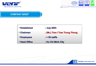 COMPANY BRIEF
EstablishedEstablished : July 2003: July 2003
ChairmanChairman :: (Mr.) Tom / Tran Trung Thong(Mr.) Tom / Tran Trung Thong
EmployeesEmployees : > 50 staffs: > 50 staffs
Head OfficeHead Office : Ho Chi Minh City: Ho Chi Minh City
 