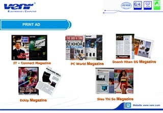 PRINT AD
IT – Connect MagazineIT – Connect Magazine
EchipEchip MagazineMagazine Sieu Thi SoSieu Thi So MagazineMagazine
PC WorldPC World MagazineMagazine
Doanh Nhan SGDoanh Nhan SG MagazineMagazine
 