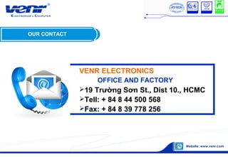 OUR CONTACT
VENR ELECTRONICS
OFFICE AND FACTORY
19 Trường Sơn St., Dist 10., HCMC
Tell: + 84 8 44 500 568
Fax: + 84 8 39 778 256
 