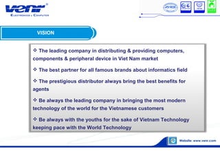 VISION
 The leading company in distributing & providing computers,
components & peripheral device in Viet Nam market
 The best partner for all famous brands about informatics field
 The prestigious distributor always bring the best benefits for
agents
 Be always the leading company in bringing the most modern
technology of the world for the Vietnamese customers
 Be always with the youths for the sake of Vietnam Technology
keeping pace with the World Technology
 