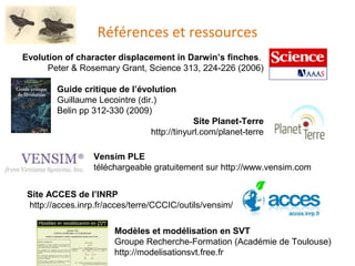Références et ressources Evolution of character displacement in Darwin’s finches .  Peter & Rosemary Grant, Science 313, 224-226 (2006) Guide critique de l’évolution   Guillaume Lecointre (dir.) Belin pp 312-330 (2009) Site Planet-Terre http://tinyurl.com/planet-terre Site ACCES de l’INRP http://acces.inrp.fr/acces/terre/CCCIC/outils/vensim/ Vensim PLE  téléchargeable gratuitement sur  http://www.vensim.com Modèles et modélisation en SVT Groupe Recherche-Formation (Académie de Toulouse) http://modelisationsvt.free.fr 