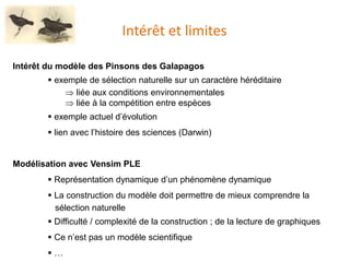 Intérêt et limites
Intérêt du modèle des Pinsons des Galapagos
 exemple de sélection naturelle sur un caractère héréditaire
 liée aux conditions environnementales
 liée à la compétition entre espèces
 exemple actuel d’évolution
 lien avec l’histoire des sciences (Darwin)
Modélisation avec Vensim PLE
 Représentation dynamique d’un phénomène dynamique
 La construction du modèle doit permettre de mieux comprendre la
sélection naturelle
 Difficulté / complexité de la construction ; de la lecture de graphiques
 Ce n’est pas un modèle scientifique
 …
 