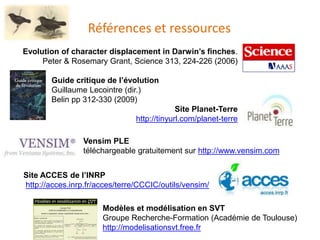 Références et ressources
Evolution of character displacement in Darwin’s finches.
Peter & Rosemary Grant, Science 313, 224-226 (2006)
Guide critique de l’évolution
Guillaume Lecointre (dir.)
Belin pp 312-330 (2009)
Site Planet-Terre
http://tinyurl.com/planet-terre
Site ACCES de l’INRP
http://acces.inrp.fr/acces/terre/CCCIC/outils/vensim/
Vensim PLE
téléchargeable gratuitement sur http://www.vensim.com
Modèles et modélisation en SVT
Groupe Recherche-Formation (Académie de Toulouse)
http://modelisationsvt.free.fr
 