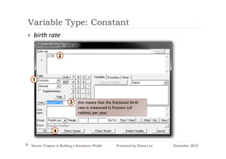 Variable Type: Constant
          yp
 birth rate

                  2




 1



                        3    this means that the fractional birth
                             rate is measured in fraction (of
                             rabbits) per year.



              4

Vensim Chapter 6: Building a Simulation Model      Presented by Diana Lim   December 2010
 