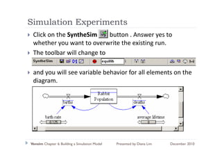 Simulation Experiments
             p
 Click on the SyntheSim      button . Answer yes to 
 whether you want to overwrite the existing run.
 whether you want to overwrite the existing run
 The toolbar will change to 

 and you will see variable behavior for all elements on the 
 diagram.
 di




Vensim Chapter 6: Building a Simulation Model   Presented by Diana Lim   December 2010
 