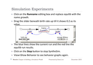 Simulation Experiments
             p
 Click on the Runname editing box and replace equilib with the 
 name growth.
 name growth
 Drag the slider beneath birth rate up till it shows 0.2 as its 
 value.




 The blue lines show the current run and the red line the 
 equilib run results
         run results.
 Click on the Stop button to stop SyntheSim.
 View>Show Behavior to see behavior graphs again.
 Vi >Sh B h i t               b h i        h     i
Vensim Chapter 6: Building a Simulation Model   Presented by Diana Lim   December 2010
 