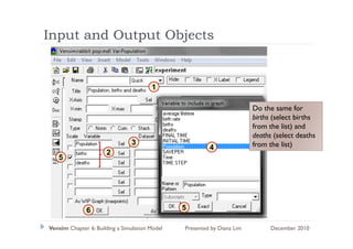 Input and Output Objects
  p          p     j


                                        1

                                                                         Do the same for
                                                                         births (select births
                                                                         from the list) and
                                                                         f      h li ) d
                                                                         deaths (select deaths
                                3                                        from the list)
                                                         4
                      2
   5




              6                                 5

Vensim Chapter 6: Building a Simulation Model   Presented by Diana Lim         December 2010
 