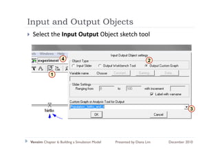 Input and Output Objects
  p          p     j
 Select the Input Output Object sketch tool


                   4                                                2


            1




                                                                                    3




Vensim Chapter 6: Building a Simulation Model   Presented by Diana Lim   December 2010
 