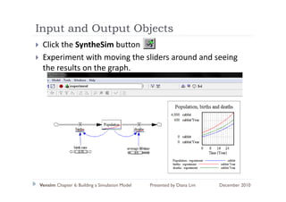 Input and Output Objects
  p          p     j
 Click the SyntheSim button
 Experiment with moving the sliders around and seeing 
 E      i   t ith      i th lid          d d      i
 the results on the graph.




Vensim Chapter 6: Building a Simulation Model   Presented by Diana Lim   December 2010
 