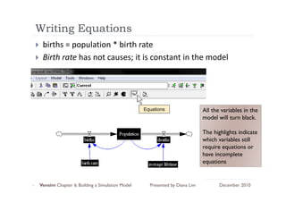 Writing Equations
      g q
 births = population * birth rate
 Birth rate has not causes; it is constant in the model
 Bi th t h        t         it i      t t i th      d l




                                                Equations                  All the variables in the
                                                                           model will turn black.

                                                                           The highlights indicate
                                                                           which variables still
                                                                           require equations or
                                                                           have incomplete
                                                                           equations


Vensim Chapter 6: Building a Simulation Model     Presented by Diana Lim          December 2010
 