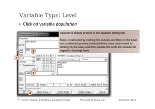 Variable Type: Level
              yp
     Click on variable population
                                       equation is already present in the equation editing box

                                       Rates constructed by clicking first outside, and then on the Level
                                       are considered positive (inwards) flows; rates constructed by
                                       clicking on the Level, and then outside the Level are considered
               2                       negative (draining) flows

1



               3




           4
    Vensim Chapter 6: Building a Simulation Model      Presented by Diana Lim            December 2010
 