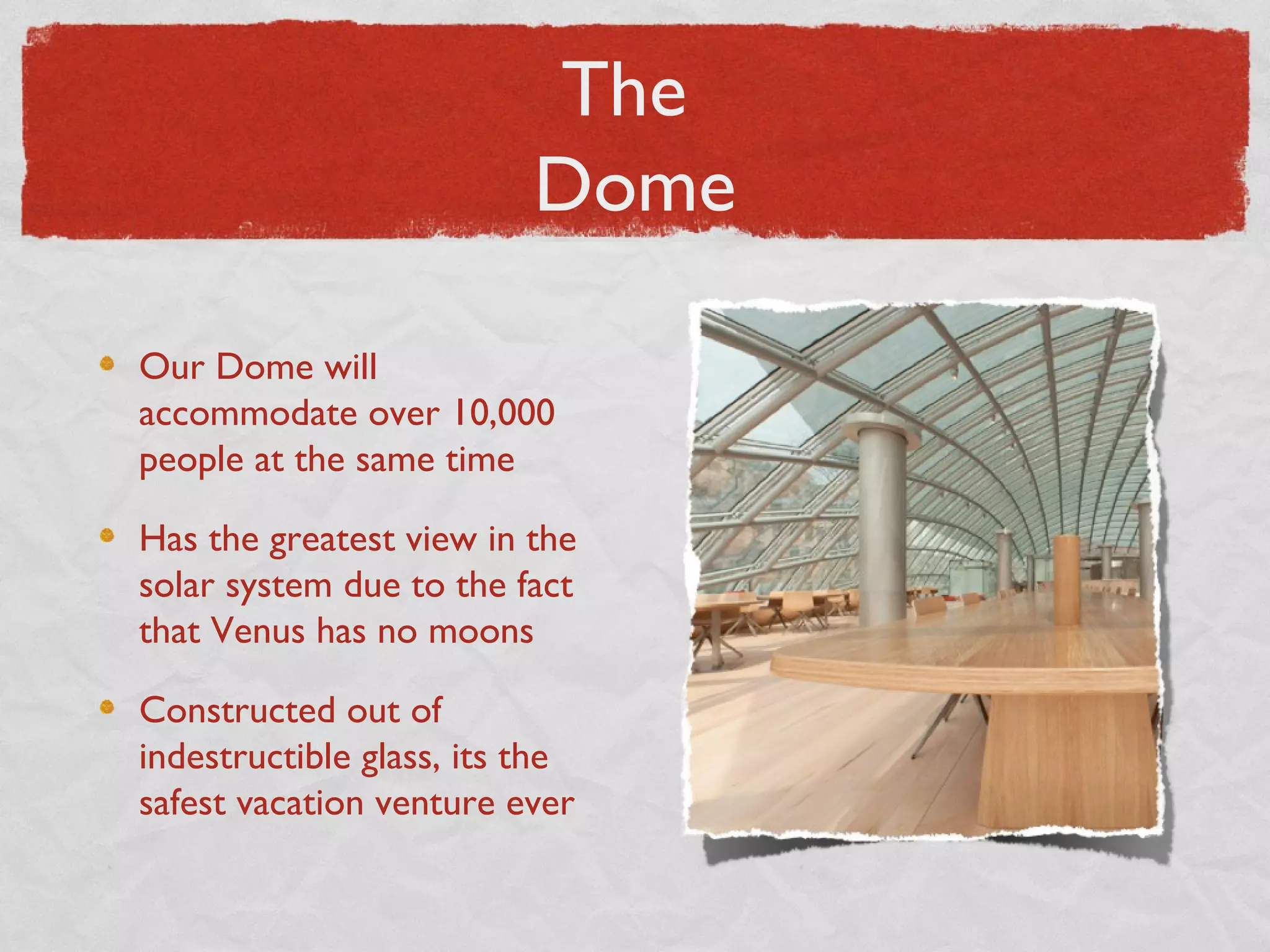 The
                          Dome

Our Dome will
accommodate over 10,000
people at the same time

Has the greatest view in the
solar system due to the fact
that Venus has no moons

Constructed out of
indestructible glass, its the
safest vacation venture ever
 