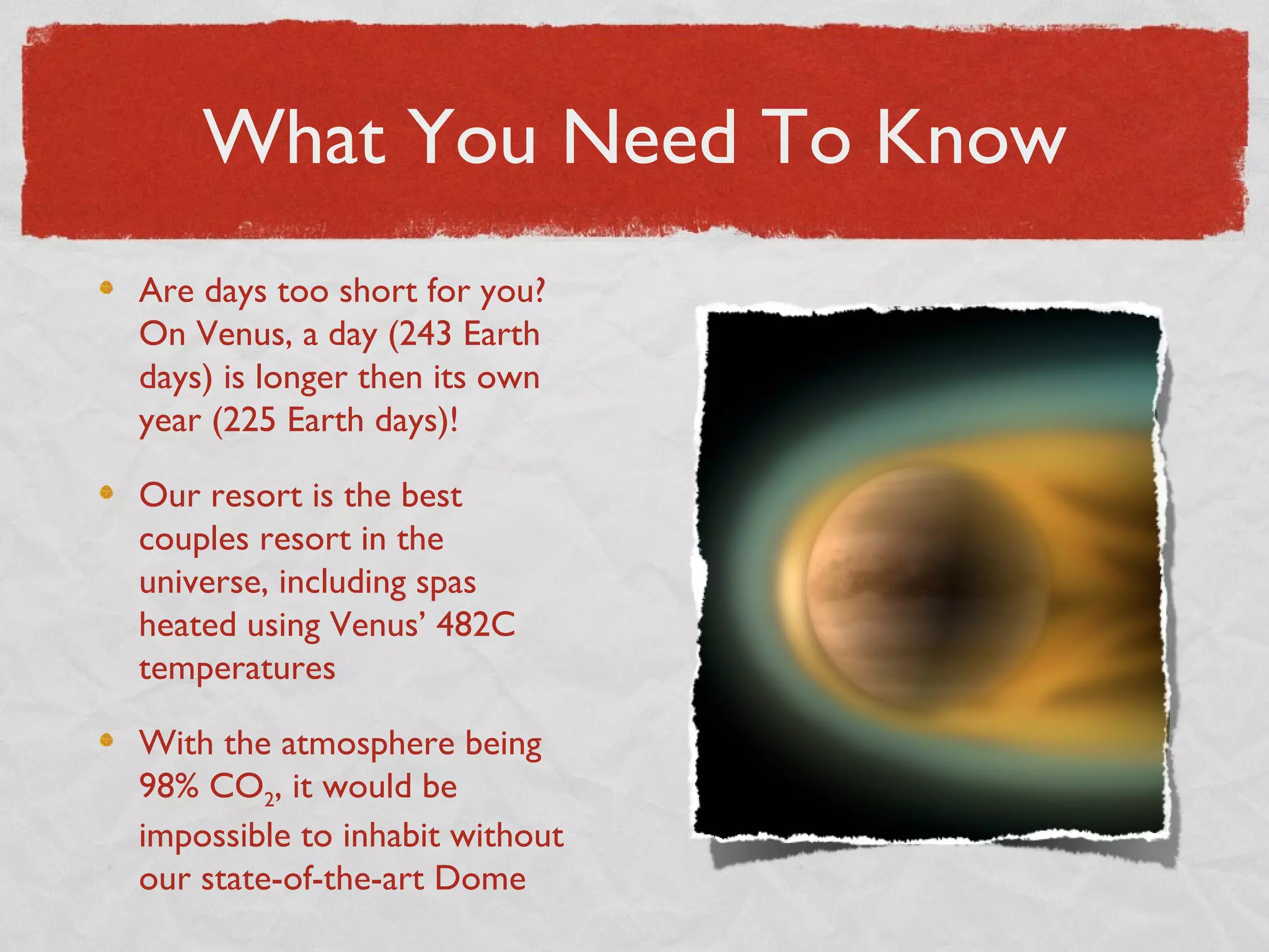 What You Need To Know
Are days too short for you?
On Venus, a day (243 Earth
days) is longer then its own
year (225 Earth days)!

Our resort is the best
couples resort in the
universe, including spas
heated using Venus’ 482C
temperatures

With the atmosphere being
98% CO2, it would be
impossible to inhabit without
our state-of-the-art Dome
 