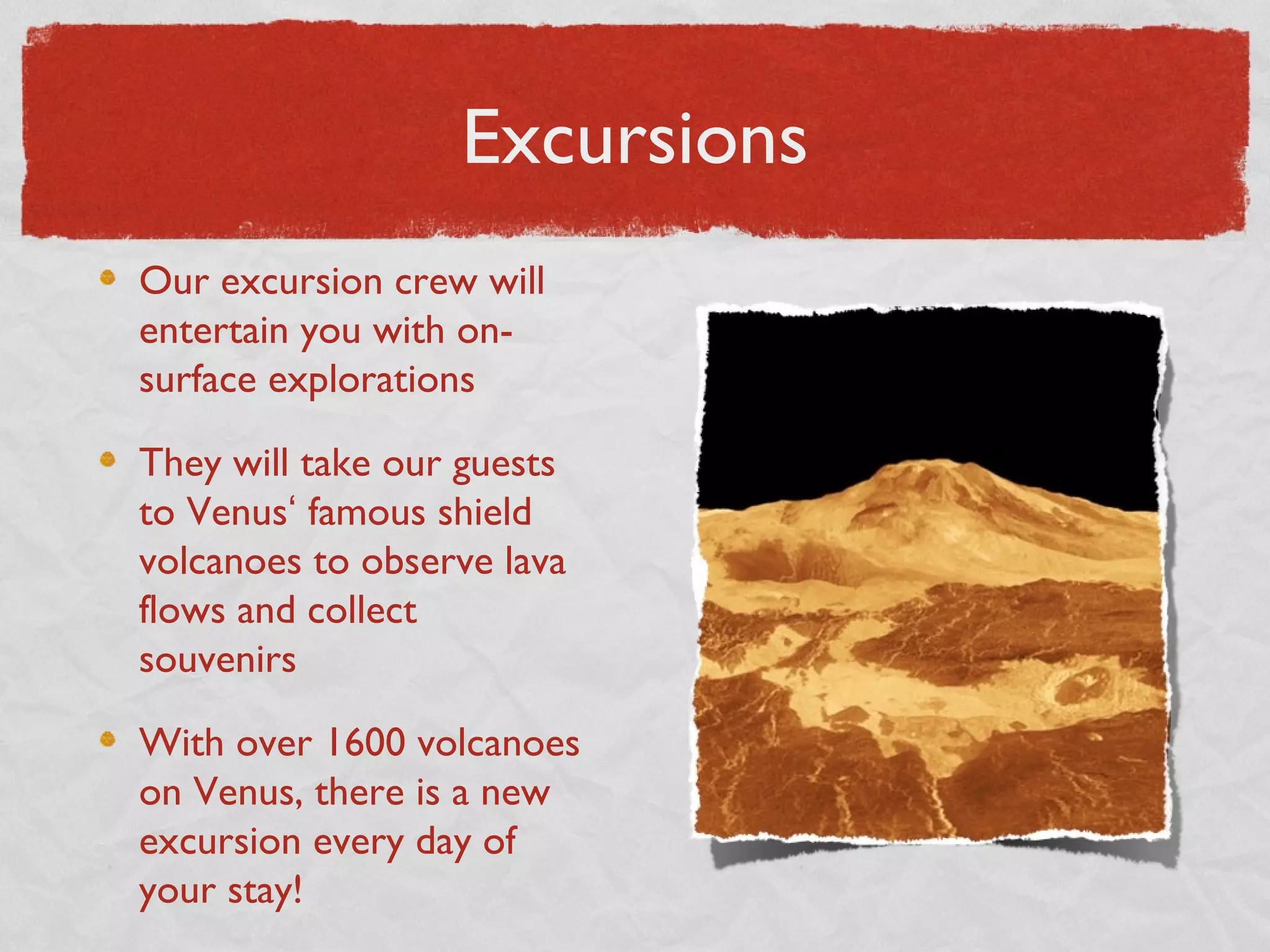 Excursions
Our excursion crew will
entertain you with on-
surface explorations

They will take our guests
to Venus‘ famous shield
volcanoes to observe lava
flows and collect
souvenirs

With over 1600 volcanoes
on Venus, there is a new
excursion every day of
your stay!
 