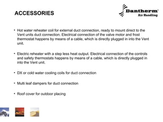 ACCESSORIES Hot water reheater coil for external duct connection, ready to mount direct to the Vent units duct connection. Electrical connection of the valve motor and frost thermostat happens by means of a cable, which is directly plugged in into the Vent unit. Electric reheater with a step less heat output. Electrical connection of the controls and safety thermostats happens by means of a cable, which is directly plugged in into the Vent unit. DX or cold water cooling coils for duct connection Multi leaf dampers for duct connection Roof cover for outdoor placing  