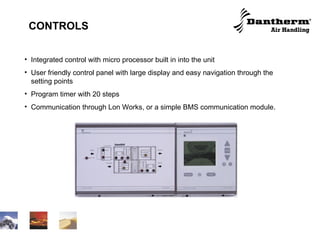 CONTROLS Integrated control with micro processor built in into the unit User friendly control panel with large display and easy navigation through the setting points Program timer with 20 steps Communication through Lon Works, or a simple BMS communication module. 