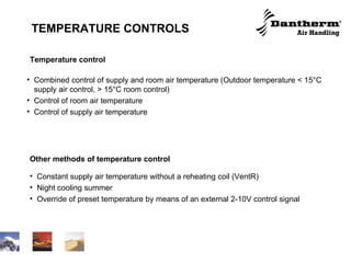 TEMPERATURE CONTROLS Temperature control Combined control of supply and room air temperature (Outdoor temperature < 15°C supply air control, > 15°C room control) Control of room air temperature Control of supply air temperature Other methods of temperature control Constant supply air temperature without a reheating coil (VentR) Night cooling summer Override of preset temperature by means of an external 2-10V control signal 